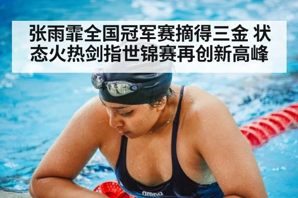 张雨霏全国冠军赛摘得三金 状态火热剑指世锦赛再创新高峰